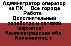 Админитратор-оператор на ПК  - Все города Работа » Дополнительный заработок и сетевой маркетинг   . Калининградская обл.,Калининград г.